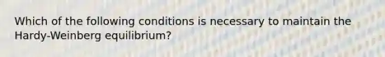 Which of the following conditions is necessary to maintain the Hardy-Weinberg equilibrium?