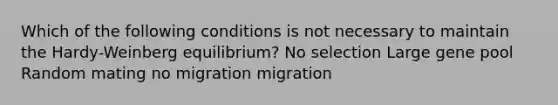 Which of the following conditions is not necessary to maintain the Hardy-Weinberg equilibrium? No selection Large gene pool Random mating no migration migration