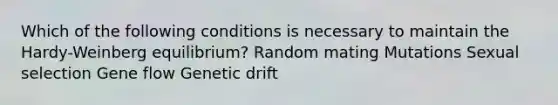 Which of the following conditions is necessary to maintain the Hardy-Weinberg equilibrium? Random mating Mutations Sexual selection Gene flow Genetic drift