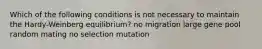 Which of the following conditions is not necessary to maintain the Hardy-Weinberg equilibrium? no migration large gene pool random mating no selection mutation