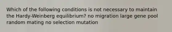 Which of the following conditions is not necessary to maintain the Hardy-Weinberg equilibrium? no migration large gene pool random mating no selection mutation