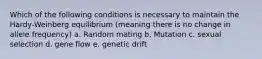 Which of the following conditions is necessary to maintain the Hardy-Weinberg equilibrium (meaning there is no change in allele frequency) a. Random mating b. Mutation c. sexual selection d. gene flow e. genetic drift