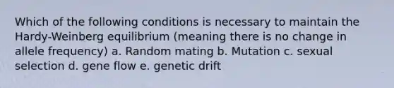 Which of the following conditions is necessary to maintain the Hardy-Weinberg equilibrium (meaning there is no change in allele frequency) a. Random mating b. Mutation c. sexual selection d. gene flow e. genetic drift