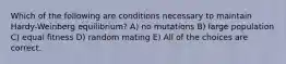 Which of the following are conditions necessary to maintain Hardy-Weinberg equilibrium? A) no mutations B) large population C) equal fitness D) random mating E) All of the choices are correct.