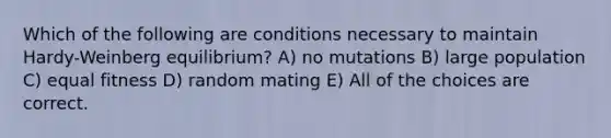 Which of the following are conditions necessary to maintain Hardy-Weinberg equilibrium? A) no mutations B) large population C) equal fitness D) random mating E) All of the choices are correct.