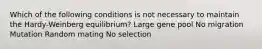 Which of the following conditions is not necessary to maintain the Hardy-Weinberg equilibrium? Large gene pool No migration Mutation Random mating No selection