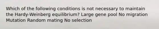 Which of the following conditions is not necessary to maintain the Hardy-Weinberg equilibrium? Large gene pool No migration Mutation Random mating No selection