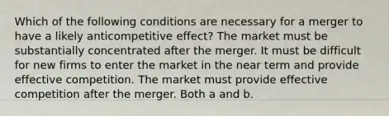 Which of the following conditions are necessary for a merger to have a likely anticompetitive effect? The market must be substantially concentrated after the merger. It must be difficult for new firms to enter the market in the near term and provide effective competition. The market must provide effective competition after the merger. Both a and b.