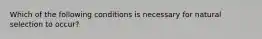 Which of the following conditions is necessary for natural selection to occur?