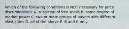 Which of the following conditions is NOT necessary for price discrimination? A. suspicion of free snails B. some degree of market power C. two or more groups of buyers with different elasticities D. all of the above E. B and C only