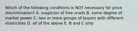 Which of the following conditions is NOT necessary for price discrimination? A. suspicion of free snails B. some degree of market power C. two or more groups of buyers with different elasticities D. all of the above E. B and C only