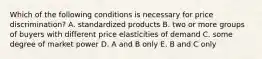 Which of the following conditions is necessary for price discrimination? A. standardized products B. two or more groups of buyers with different price elasticities of demand C. some degree of market power D. A and B only E. B and C only