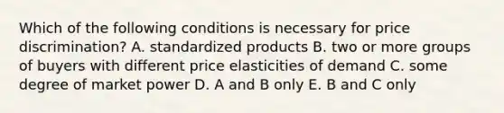 Which of the following conditions is necessary for price discrimination? A. standardized products B. two or more groups of buyers with different price elasticities of demand C. some degree of market power D. A and B only E. B and C only