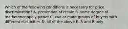 Which of the following conditions is necessary for price discrimination? A. prevention of resale B. some degree of market/monopoly power C. two or more groups of buyers with different elasticities D. all of the above E. A and B only