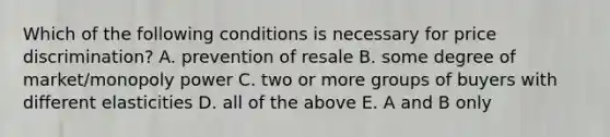 Which of the following conditions is necessary for price discrimination? A. prevention of resale B. some degree of market/monopoly power C. two or more groups of buyers with different elasticities D. all of the above E. A and B only