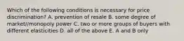 Which of the following conditions is necessary for price discrimination? A. prevention of resale B. some degree of market//monopoly power C. two or more groups of buyers with different elasticities D. all of the above E. A and B only