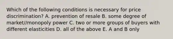 Which of the following conditions is necessary for price discrimination? A. prevention of resale B. some degree of market//monopoly power C. two or more groups of buyers with different elasticities D. all of the above E. A and B only