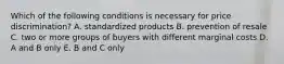 Which of the following conditions is necessary for price discrimination? A. standardized products B. prevention of resale C. two or more groups of buyers with different marginal costs D. A and B only E. B and C only