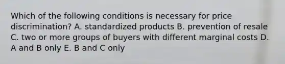 Which of the following conditions is necessary for price discrimination? A. standardized products B. prevention of resale C. two or more groups of buyers with different marginal costs D. A and B only E. B and C only