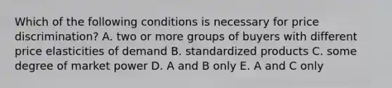 Which of the following conditions is necessary for price discrimination? A. two or more groups of buyers with different price elasticities of demand B. standardized products C. some degree of market power D. A and B only E. A and C only