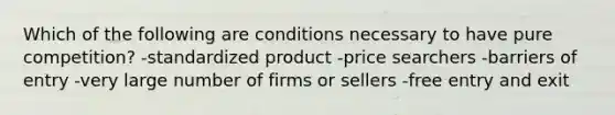 Which of the following are conditions necessary to have pure competition? -standardized product -price searchers -barriers of entry -very large number of firms or sellers -free entry and exit