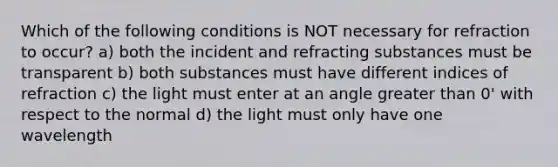 Which of the following conditions is NOT necessary for refraction to occur? a) both the incident and refracting substances must be transparent b) both substances must have different indices of refraction c) the light must enter at an angle <a href='https://www.questionai.com/knowledge/ktgHnBD4o3-greater-than' class='anchor-knowledge'>greater than</a> 0' with respect to the normal d) the light must only have one wavelength