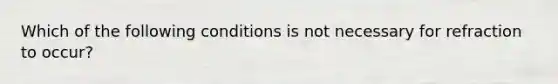 Which of the following conditions is not necessary for refraction to occur?