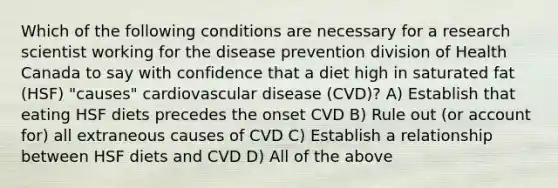 Which of the following conditions are necessary for a research scientist working for the disease prevention division of Health Canada to say with confidence that a diet high in saturated fat (HSF) "causes" cardiovascular disease (CVD)? A) Establish that eating HSF diets precedes the onset CVD B) Rule out (or account for) all extraneous causes of CVD C) Establish a relationship between HSF diets and CVD D) All of the above