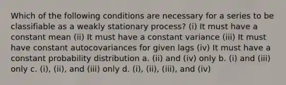 Which of the following conditions are necessary for a series to be classifiable as a weakly stationary process? (i) It must have a constant mean (ii) It must have a constant variance (iii) It must have constant autocovariances for given lags (iv) It must have a constant probability distribution a. (ii) and (iv) only b. (i) and (iii) only c. (i), (ii), and (iii) only d. (i), (ii), (iii), and (iv)