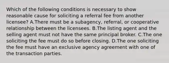 Which of the following conditions is necessary to show reasonable cause for soliciting a referral fee from another licensee? A.There must be a subagency, referral, or cooperative relationship between the licensees. B.The listing agent and the selling agent must not have the same principal broker. C.The one soliciting the fee must do so before closing. D.The one soliciting the fee must have an exclusive agency agreement with one of the transaction parties.