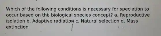 Which of the following conditions is necessary for speciation to occur based on the biological species concept? a. Reproductive isolation b. Adaptive radiation c. Natural selection d. Mass extinction