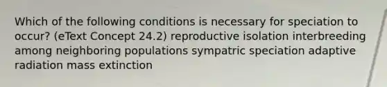 Which of the following conditions is necessary for speciation to occur? (eText Concept 24.2) reproductive isolation interbreeding among neighboring populations sympatric speciation adaptive radiation mass extinction