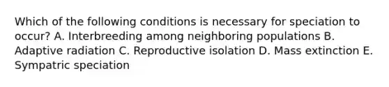 Which of the following conditions is necessary for speciation to occur? A. Interbreeding among neighboring populations B. Adaptive radiation C. Reproductive isolation D. Mass extinction E. Sympatric speciation