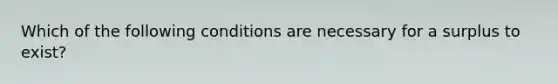 Which of the following conditions are necessary for a surplus to exist?