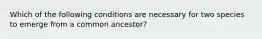 Which of the following conditions are necessary for two species to emerge from a common ancestor?