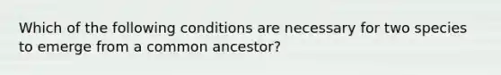 Which of the following conditions are necessary for two species to emerge from a common ancestor?