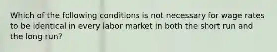 Which of the following conditions is not necessary for wage rates to be identical in every labor market in both the short run and the long run?