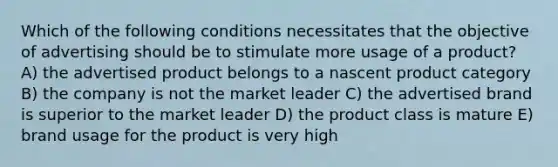 Which of the following conditions necessitates that the objective of advertising should be to stimulate more usage of a product? A) the advertised product belongs to a nascent product category B) the company is not the market leader C) the advertised brand is superior to the market leader D) the product class is mature E) brand usage for the product is very high