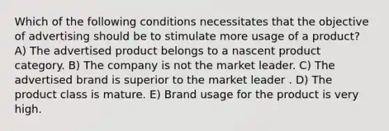 Which of the following conditions necessitates that the objective of advertising should be to stimulate more usage of a product? A) The advertised product belongs to a nascent product category. B) The company is not the market leader. C) The advertised brand is superior to the market leader . D) The product class is mature. E) Brand usage for the product is very high.