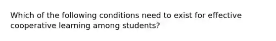 Which of the following conditions need to exist for effective cooperative learning among students?