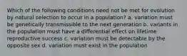 Which of the following conditions need not be met for evolution by natural selection to occur in a population? a. variation must be genetically transmissible to the next generation b. variants in the population must have a differential effect on lifetime reproductive success c. variation must be detectable by the opposite sex d. variation must exist in the population