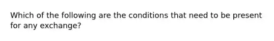 Which of the following are the conditions that need to be present for any exchange?