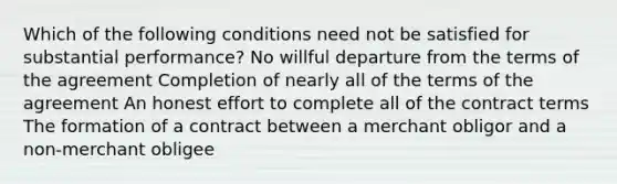 Which of the following conditions need not be satisfied for substantial performance? No willful departure from the terms of the agreement Completion of nearly all of the terms of the agreement An honest effort to complete all of the contract terms The formation of a contract between a merchant obligor and a non-merchant obligee