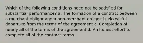 Which of the following conditions need not be satisfied for substantial performance? a. The formation of a contract between a merchant obligor and a non-merchant obligee b. No willful departure from the terms of the agreement c. Completion of nearly all of the terms of the agreement d. An honest effort to complete all of the contract terms