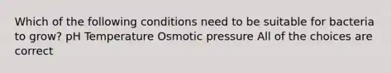 Which of the following conditions need to be suitable for bacteria to grow? pH Temperature Osmotic pressure All of the choices are correct