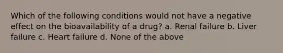 Which of the following conditions would not have a negative effect on the bioavailability of a drug? a. Renal failure b. Liver failure c. Heart failure d. None of the above