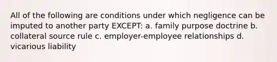 All of the following are conditions under which negligence can be imputed to another party EXCEPT: a. family purpose doctrine b. collateral source rule c. employer-employee relationships d. vicarious liability