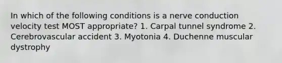 In which of the following conditions is a nerve conduction velocity test MOST appropriate? 1. Carpal tunnel syndrome 2. Cerebrovascular accident 3. Myotonia 4. Duchenne muscular dystrophy