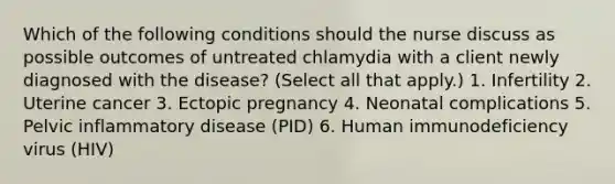 Which of the following conditions should the nurse discuss as possible outcomes of untreated chlamydia with a client newly diagnosed with the disease? (Select all that apply.) 1. Infertility 2. Uterine cancer 3. Ectopic pregnancy 4. Neonatal complications 5. Pelvic inflammatory disease (PID) 6. Human immunodeficiency virus (HIV)