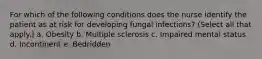 For which of the following conditions does the nurse identify the patient as at risk for developing fungal infections? (Select all that apply.) a. Obesity b. Multiple sclerosis c. Impaired mental status d. Incontinent e. Bedridden